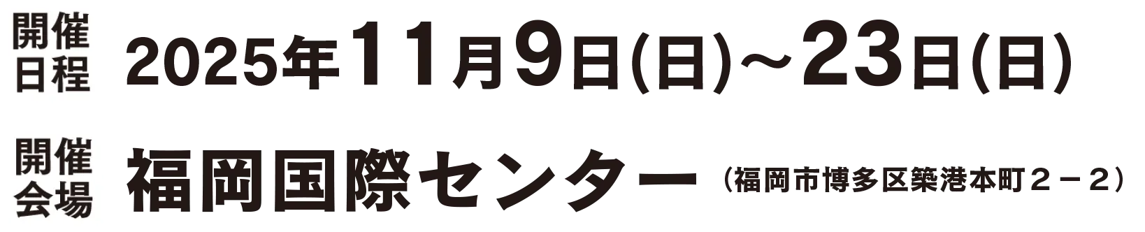 開催日程 2025年11月9日（日）〜23日（日）／開催会場 福岡国際センター（福岡市博多区築港本町2-2）